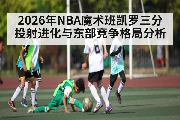 2026年NBA魔术班凯罗三分投射进化与东部竞争格局分析（kaiyun）